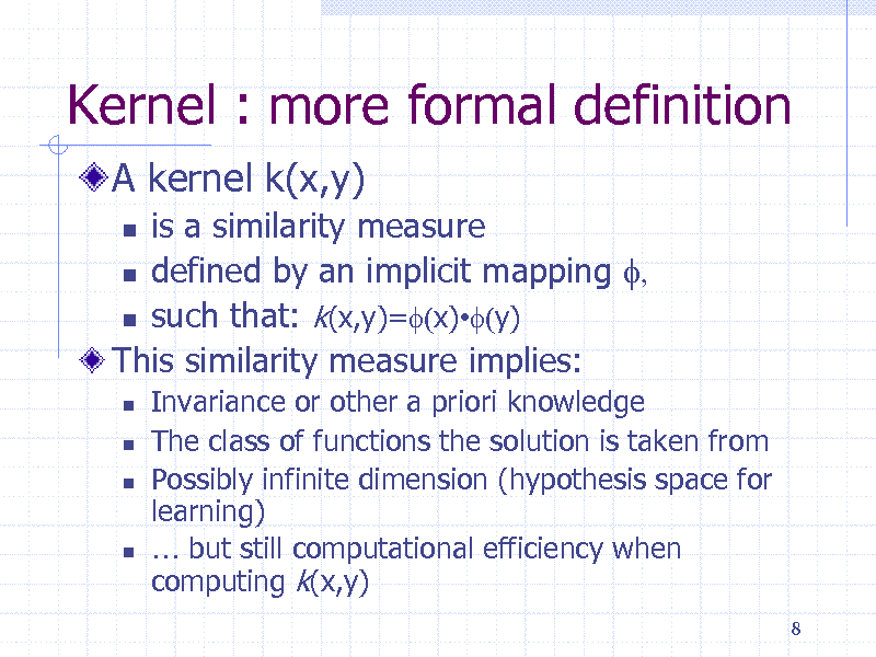 Slide: Kernel : more formal definition
A kernel k(x,y)
is a similarity measure  defined by an implicit mapping f,  such that: k(x,y)=f(x)f(y) This similarity measure implies:

 





Invariance or other a priori knowledge The class of functions the solution is taken from Possibly infinite dimension (hypothesis space for learning)  but still computational efficiency when computing k(x,y)
8

