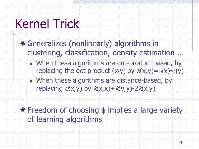 Slide: Kernel Trick
Generalizes (nonlinearly) algorithms in clustering, classification, density estimation ..




When these algorithms are dot-product based, by replacing the dot product (xy) by k(x,y)=f(x)f(y) When these algorithms are distance-based, by replacing d(x,y) by k(x,x)+k(y,y)-2k(x,y)

Freedom of choosing f implies a large variety of learning algorithms
9


