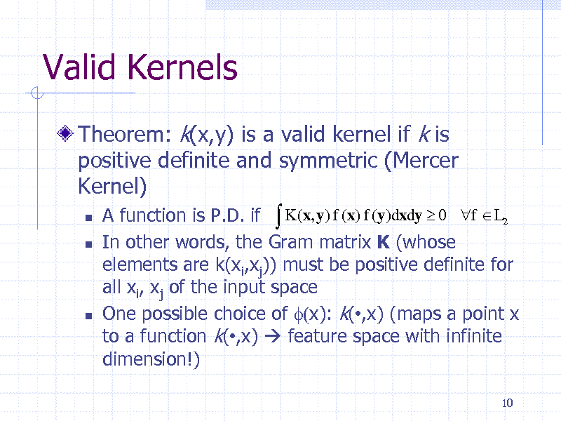 Slide: Valid Kernels
Theorem: k(x,y) is a valid kernel if k is positive definite and symmetric (Mercer Kernel)
 



A function is P.D. if  K (x, y) f (x) f (y)dxdy  0 f  L2 In other words, the Gram matrix K (whose elements are k(xi,xj)) must be positive definite for all xi, xj of the input space One possible choice of f(x): k(,x) (maps a point x to a function k(,x)  feature space with infinite dimension!)
10

