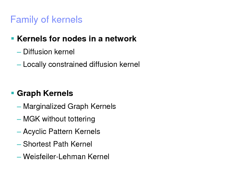 Slide: IBM Research  Tokyo Research Laboratory

 2005 IBM Corporation

Family of kernels
 Kernels for nodes in a network
 Diffusion kernel  Locally constrained diffusion kernel

 Graph Kernels
 Marginalized Graph Kernels  MGK without tottering

 Acyclic Pattern Kernels
 Shortest Path Kernel  Weisfeiler-Lehman Kernel

