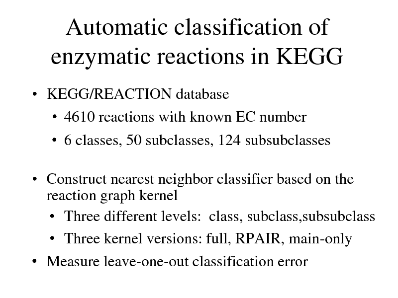 Slide: Automatic classification of enzymatic reactions in KEGG
 KEGG/REACTION database  4610 reactions with known EC number  6 classes, 50 subclasses, 124 subsubclasses

 Construct nearest neighbor classifier based on the reaction graph kernel  Three different levels: class, subclass,subsubclass  Three kernel versions: full, RPAIR, main-only  Measure leave-one-out classification error

