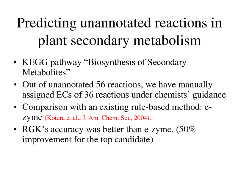 Slide: Predicting unannotated reactions in plant secondary metabolism
 KEGG pathway Biosynthesis of Secondary Metabolites  Out of unannotated 56 reactions, we have manually assigned ECs of 36 reactions under chemists guidance  Comparison with an existing rule-based method: ezyme (Kotera et al., J. Am. Chem. Soc, 2004).  RGKs accuracy was better than e-zyme. (50% improvement for the top candidate)

