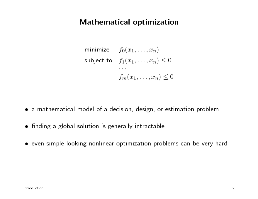 Slide: Mathematical optimization
minimize f0(x1, . . . , xn)

subject to f1(x1, . . . , xn)  0  fm(x1, . . . , xn)  0

 a mathematical model of a decision, design, or estimation problem  nding a global solution is generally intractable  even simple looking nonlinear optimization problems can be very hard

Introduction

2

