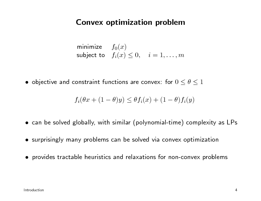 Slide: Convex optimization problem
minimize f0(x) subject to fi(x)  0,

i = 1, . . . , m

 objective and constraint functions are convex: for 0    1 fi(x + (1  )y)  fi(x) + (1  )fi(y)  can be solved globally, with similar (polynomial-time) complexity as LPs  surprisingly many problems can be solved via convex optimization  provides tractable heuristics and relaxations for non-convex problems

Introduction

4

