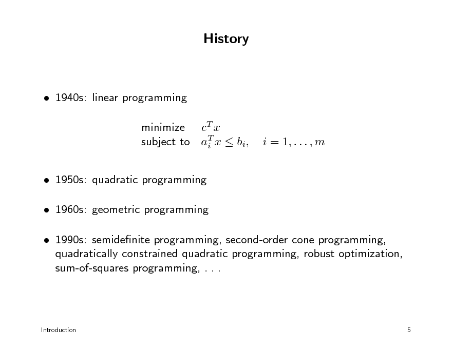 Slide: History

 1940s: linear programming minimize cT x subject to aT x  bi, i  1950s: quadratic programming  1960s: geometric programming  1990s: semidenite programming, second-order cone programming, quadratically constrained quadratic programming, robust optimization, sum-of-squares programming, . . . i = 1, . . . , m

Introduction

5

