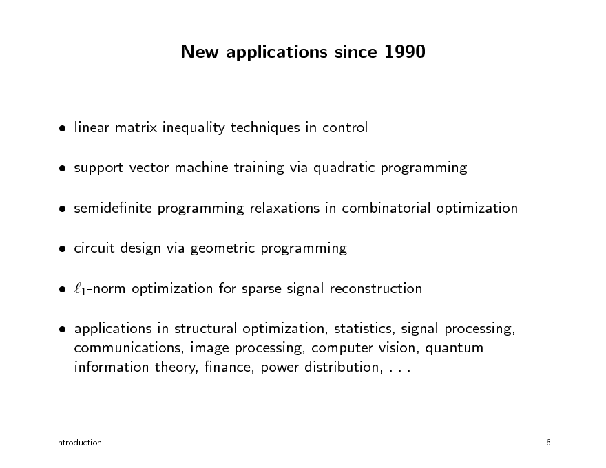 Slide: New applications since 1990

 linear matrix inequality techniques in control  support vector machine training via quadratic programming  semidenite programming relaxations in combinatorial optimization  circuit design via geometric programming  1-norm optimization for sparse signal reconstruction  applications in structural optimization, statistics, signal processing, communications, image processing, computer vision, quantum information theory, nance, power distribution, . . .

Introduction

6

