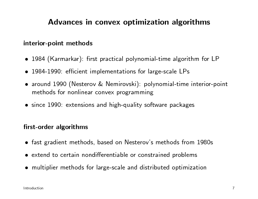 Slide: Advances in convex optimization algorithms
interior-point methods  1984 (Karmarkar): rst practical polynomial-time algorithm for LP  1984-1990: ecient implementations for large-scale LPs  around 1990 (Nesterov & Nemirovski): polynomial-time interior-point methods for nonlinear convex programming  since 1990: extensions and high-quality software packages rst-order algorithms  fast gradient methods, based on Nesterovs methods from 1980s  extend to certain nondierentiable or constrained problems  multiplier methods for large-scale and distributed optimization
Introduction 7

