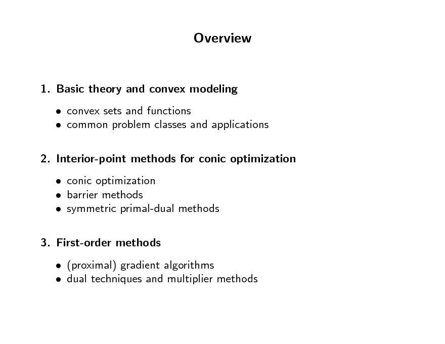Slide: Overview

1. Basic theory and convex modeling  convex sets and functions  common problem classes and applications 2. Interior-point methods for conic optimization  conic optimization  barrier methods  symmetric primal-dual methods 3. First-order methods  (proximal) gradient algorithms  dual techniques and multiplier methods

