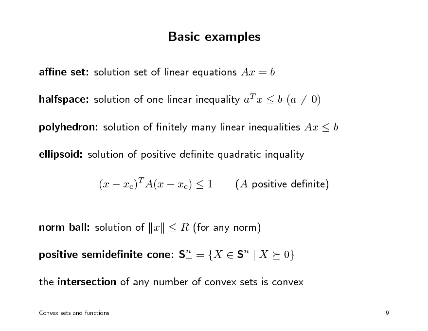 Slide: Basic examples
ane set: solution set of linear equations Ax = b halfspace: solution of one linear inequality aT x  b (a = 0) polyhedron: solution of nitely many linear inequalities Ax  b ellipsoid: solution of positive denite quadratic inquality (x  xc)T A(x  xc)  1 (A positive denite)

norm ball: solution of x  R (for any norm) positive semidenite cone: Sn = {X  Sn | X + 0}

the intersection of any number of convex sets is convex
Convex sets and functions 9

