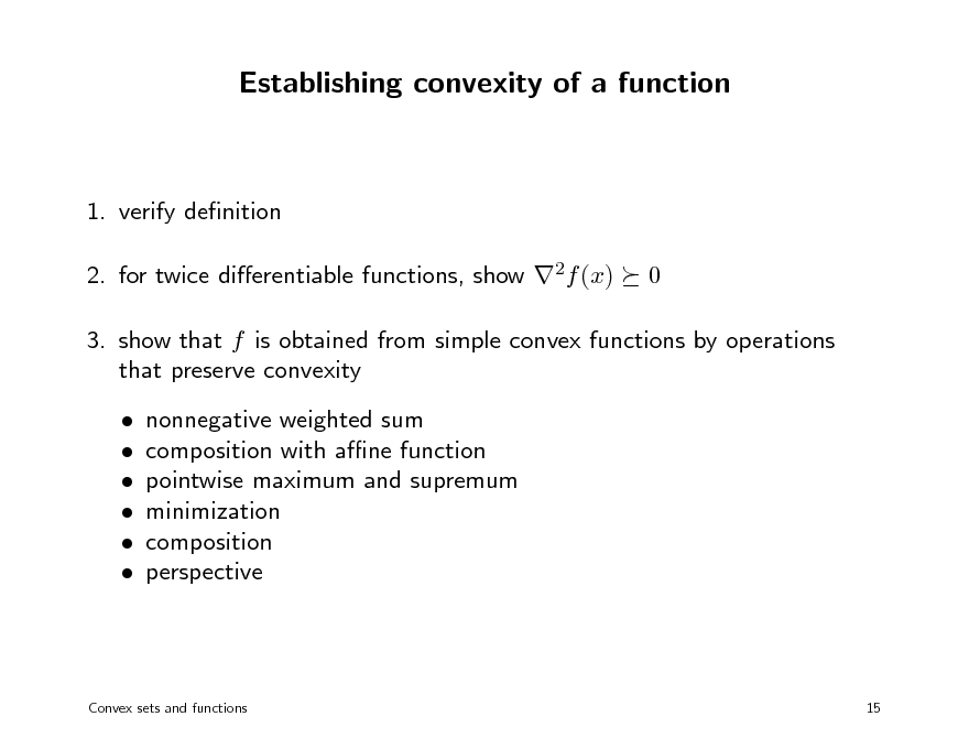 Slide: Establishing convexity of a function

1. verify denition 2. for twice dierentiable functions, show 2f (x) 0

3. show that f is obtained from simple convex functions by operations that preserve convexity       nonnegative weighted sum composition with ane function pointwise maximum and supremum minimization composition perspective

Convex sets and functions

15

