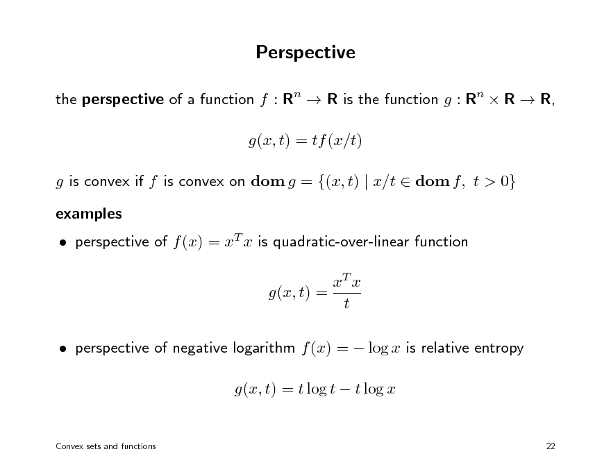 Slide: Perspective
the perspective of a function f : Rn  R is the function g : Rn  R  R, g(x, t) = tf (x/t) g is convex if f is convex on dom g = {(x, t) | x/t  dom f, t > 0} examples  perspective of f (x) = xT x is quadratic-over-linear function xT x g(x, t) = t  perspective of negative logarithm f (x) =  log x is relative entropy g(x, t) = t log t  t log x
Convex sets and functions 22

