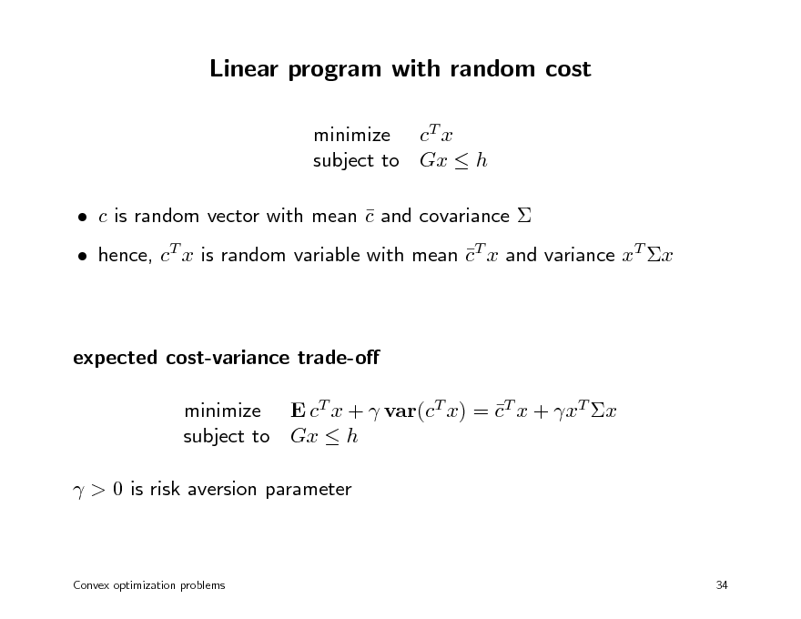 Slide: Linear program with random cost
minimize cT x subject to Gx  h  c is random vector with mean c and covariance    hence, cT x is random variable with mean cT x and variance xT x 

expected cost-variance trade-o minimize E cT x +  var(cT x) = cT x + xT x  subject to Gx  h  > 0 is risk aversion parameter

Convex optimization problems

34

