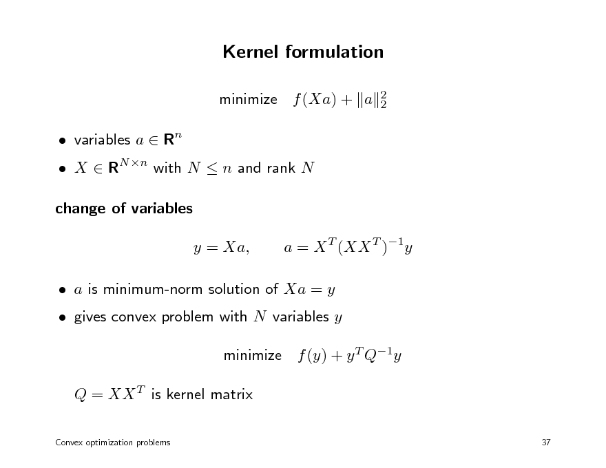 Slide: Kernel formulation
minimize f (Xa) + a  variables a  Rn
2 2

 X  RN n with N  n and rank N change of variables y = Xa, a = X T (XX T )1y

 a is minimum-norm solution of Xa = y  gives convex problem with N variables y minimize f (y) + y T Q1y Q = XX T is kernel matrix
Convex optimization problems 37

