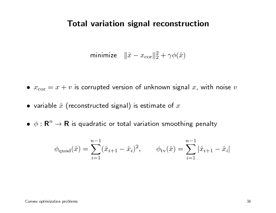 Slide: Total variation signal reconstruction

minimize

x  xcor 

2 2

+ () x

 xcor = x + v is corrupted version of unknown signal x, with noise v  variable x (reconstructed signal) is estimate of x    : Rn  R is quadratic or total variation smoothing penalty
n1 n1

quad() = x
i=1

(i+1  xi)2, x 

tv () = x
i=1

|i+1  xi| x 

Convex optimization problems

38

