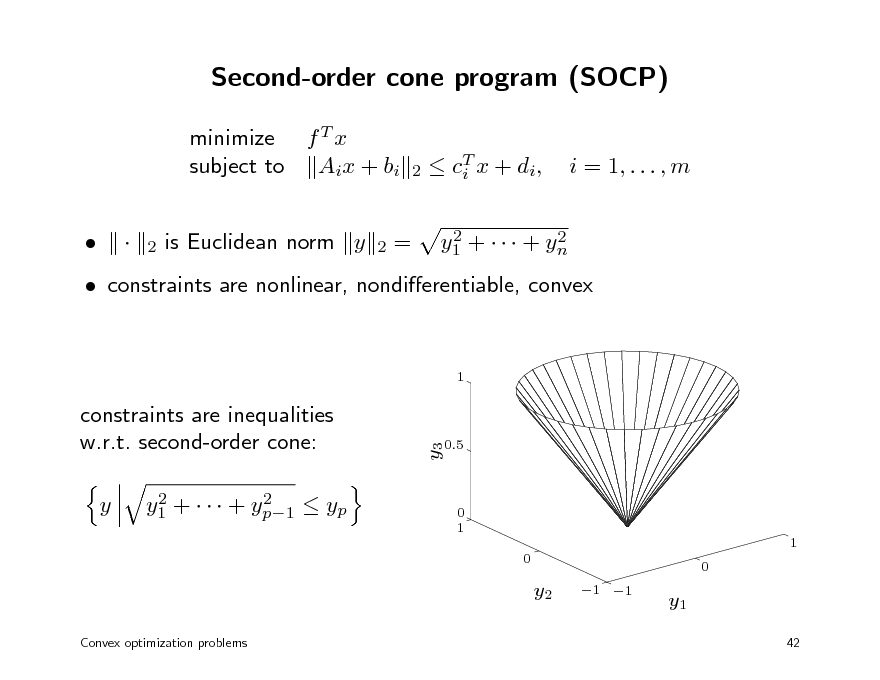 Slide: Second-order cone program (SOCP)
minimize f T x subject to Aix + bi   is Euclidean norm y =
T  c i x + di , 2 2 y1 +    + yn

2

i = 1, . . . , m

2

2

 constraints are nonlinear, nondierentiable, convex
1

y

2 2 y1 +    + yp1  yp

y3

constraints are inequalities w.r.t. second-order cone:

0.5

0 1 1 0 0

y2
Convex optimization problems

1 1

y1
42

