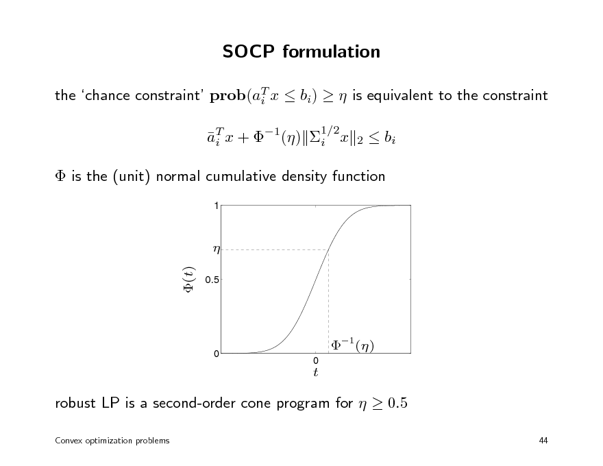 Slide: SOCP formulation
the chance constraint prob(aT x  bi)   is equivalent to the constraint i aT x + 1() i x i
1/2 2

 bi

 is the (unit) normal cumulative density function
1

 (t)
0.5

0

1()
0

t

robust LP is a second-order cone program for   0.5
Convex optimization problems 44

