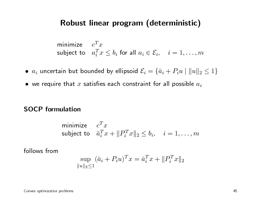 Slide: Robust linear program (deterministic)
minimize cT x subject to aT x  bi for all ai  Ei, i

i = 1, . . . , m
2

 ai uncertain but bounded by ellipsoid Ei = {i + Piu | u a

 1}

 we require that x satises each constraint for all possible ai SOCP formulation minimize cT x subject to aT x + PiT x i follows from
u 2 1

2

 bi ,

i = 1, . . . , m

sup (i + Piu)T x = aT x + PiT x a i

2

Convex optimization problems

45

