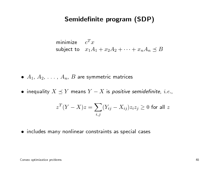 Slide: Semidenite program (SDP)
minimize cT x subject to x1A1 + x2A2 +    + xnAn

B

 A1, A2, . . . , An, B are symmetric matrices  inequality X Y means Y  X is positive semidenite, i.e.,
i,j

z T (Y  X)z =

(Yij  Xij )zizj  0 for all z

 includes many nonlinear constraints as special cases

Convex optimization problems

48


