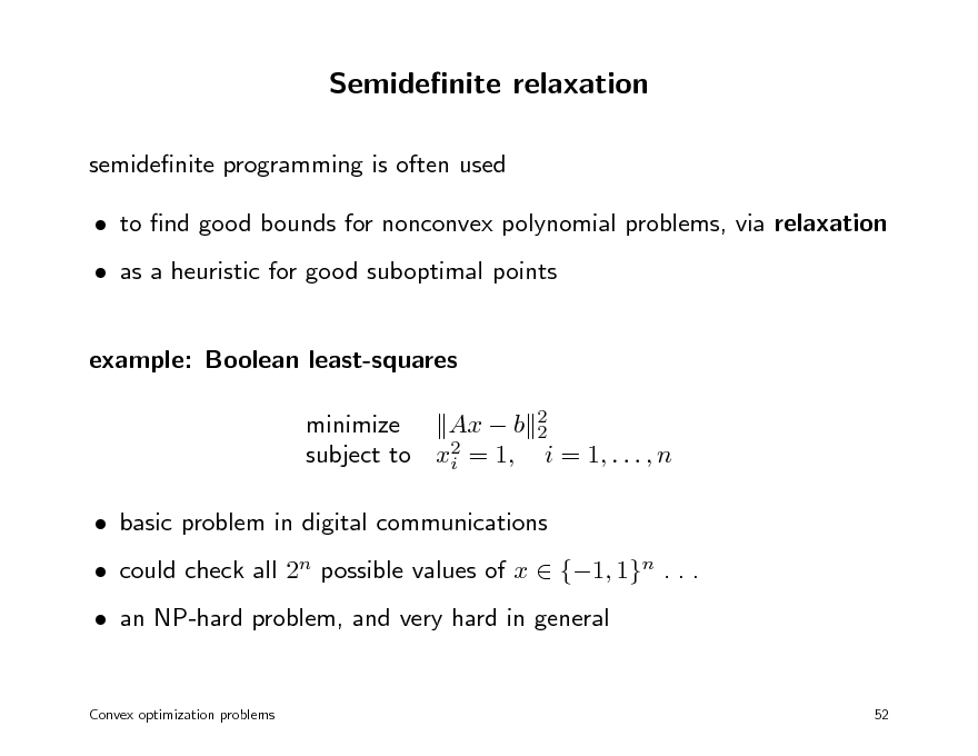 Slide: Semidenite relaxation
semidenite programming is often used  to nd good bounds for nonconvex polynomial problems, via relaxation  as a heuristic for good suboptimal points example: Boolean least-squares minimize Ax  b 2 2 2 subject to xi = 1, i = 1, . . . , n  basic problem in digital communications  could check all 2n possible values of x  {1, 1}n . . .  an NP-hard problem, and very hard in general
Convex optimization problems 52

