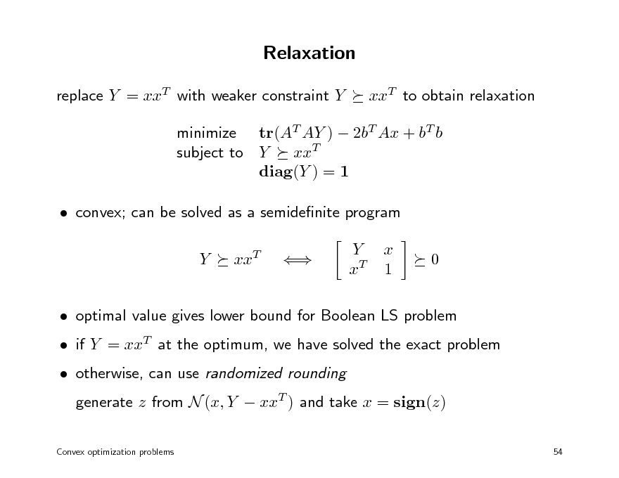 Slide: Relaxation
replace Y = xxT with weaker constraint Y xxT to obtain relaxation

minimize tr(AT AY )  2bT Ax + bT b subject to Y xxT diag(Y ) = 1  convex; can be solved as a semidenite program Y xxT  Y xT x 1 0

 if Y = xxT at the optimum, we have solved the exact problem  otherwise, can use randomized rounding generate z from N (x, Y  xxT ) and take x = sign(z)
54

 optimal value gives lower bound for Boolean LS problem

Convex optimization problems

