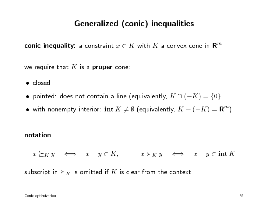 Slide: Generalized (conic) inequalities
conic inequality: a constraint x  K with K a convex cone in Rm we require that K is a proper cone:  closed  pointed: does not contain a line (equivalently, K  (K) = {0}  with nonempty interior: int K =  (equivalently, K + (K) = Rm)

notation x
K

y


K

x  y  K,

x K y



x  y  int K

subscript in

is omitted if K is clear from the context

Conic optimization

56

