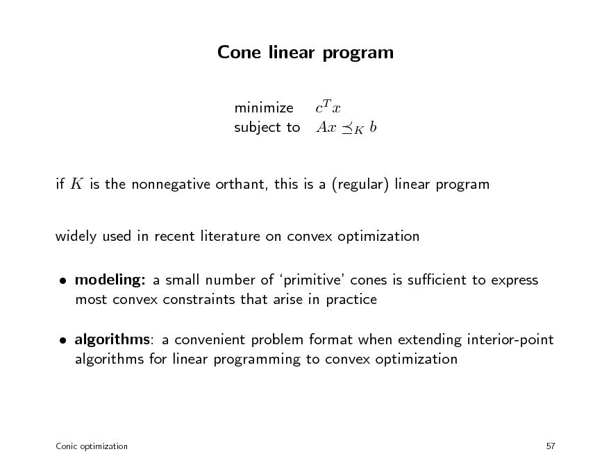 Slide: Cone linear program
minimize cT x subject to Ax

K

b

if K is the nonnegative orthant, this is a (regular) linear program widely used in recent literature on convex optimization  modeling: a small number of primitive cones is sucient to express most convex constraints that arise in practice  algorithms: a convenient problem format when extending interior-point algorithms for linear programming to convex optimization

Conic optimization

57

