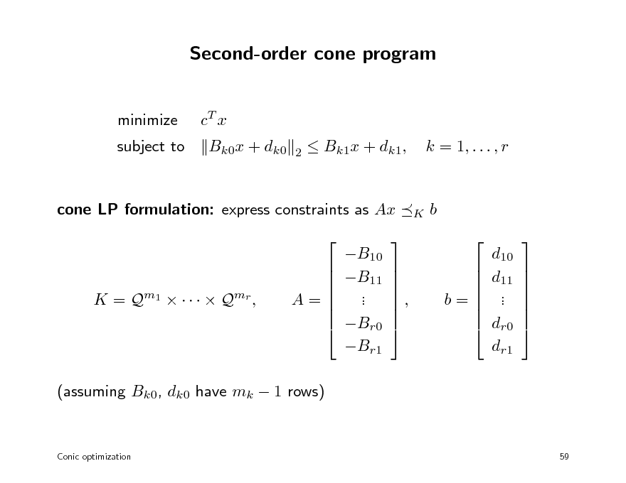 Slide: Second-order cone program
minimize subject to cT x Bk0x + dk0
2

 Bk1x + dk1,

k = 1, . . . , r

cone LP formulation: express constraints as Ax  B10 B11 . . Br0 Br1 

K

b  d10 d11 . . dr0 dr1 

K = Q m1      Q mr ,

   A=   

   ,   

   b=   

      

(assuming Bk0, dk0 have mk  1 rows)

Conic optimization

59

