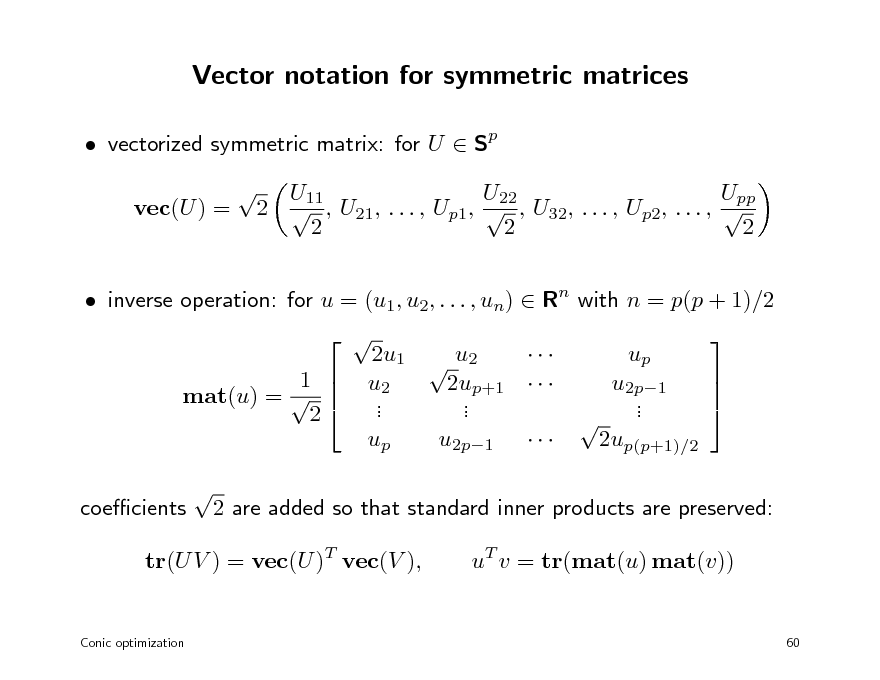 Slide: Vector notation for symmetric matrices
 vectorized symmetric matrix: for U  Sp vec(U ) =  U11 U22 Upp 2  , U21, . . . , Up1,  , U32, . . . , Up2, . . . ,  2 2 2

 inverse operation: for u = (u1, u2, . . . , un)  Rn with n = p(p + 1)/2 1  mat(u) =   2 coecients    2u1  u2  u2 2up+1    . . . . up u2p1    up  u2p1  .  .  2up(p+1)/2 

2 are added so that standard inner products are preserved: uT v = tr(mat(u) mat(v))

tr(U V ) = vec(U )T vec(V ),

Conic optimization

60

