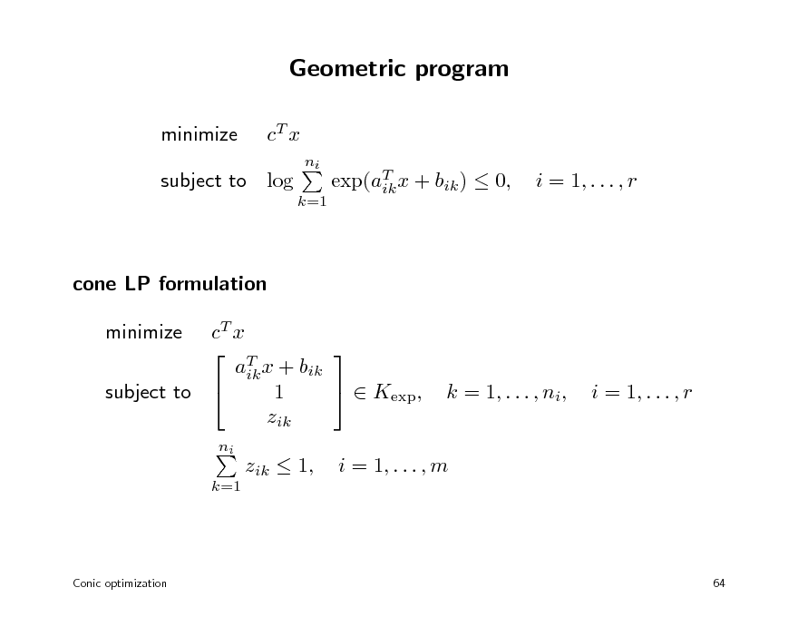 Slide: Geometric program
minimize cT x
ni k=1

subject to log

exp(aT x + bik )  0, ik

i = 1, . . . , r

cone LP formulation cT x   T aik x + bik   Kexp, 1 subject to  zik minimize
ni k=1

k = 1, . . . , ni,

i = 1, . . . , r

zik  1,

i = 1, . . . , m

Conic optimization

64

