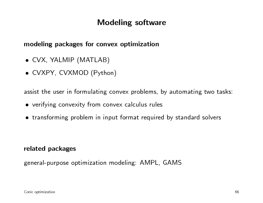 Slide: Modeling software
modeling packages for convex optimization  CVX, YALMIP (MATLAB)  CVXPY, CVXMOD (Python) assist the user in formulating convex problems, by automating two tasks:  verifying convexity from convex calculus rules  transforming problem in input format required by standard solvers

related packages general-purpose optimization modeling: AMPL, GAMS

Conic optimization

66

