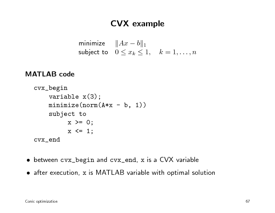 Slide: CVX example
minimize Ax  b 1 subject to 0  xk  1, MATLAB code cvx_begin variable x(3); minimize(norm(A*x - b, 1)) subject to x >= 0; x <= 1; cvx_end  between cvx_begin and cvx_end, x is a CVX variable  after execution, x is MATLAB variable with optimal solution
Conic optimization 67

k = 1, . . . , n

