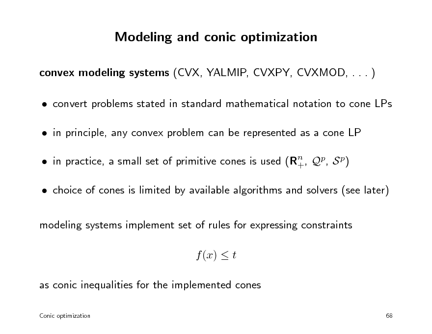 Slide: Modeling and conic optimization
convex modeling systems (CVX, YALMIP, CVXPY, CVXMOD, . . . )  convert problems stated in standard mathematical notation to cone LPs  in principle, any convex problem can be represented as a cone LP  in practice, a small set of primitive cones is used (Rn , Qp, S p) +  choice of cones is limited by available algorithms and solvers (see later) modeling systems implement set of rules for expressing constraints f (x)  t as conic inequalities for the implemented cones
Conic optimization 68

