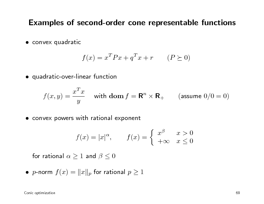 Slide: Examples of second-order cone representable functions
 convex quadratic f (x) = xT P x + q T x + r  quadratic-over-linear function xT x f (x, y) = y with dom f = Rn  R+ (assume 0/0 = 0) (P 0)

 convex powers with rational exponent f (x) = |x| , for rational   1 and   0  p-norm f (x) = x
Conic optimization



f (x) =

x x>0 + x  0

p

for rational p  1
69


