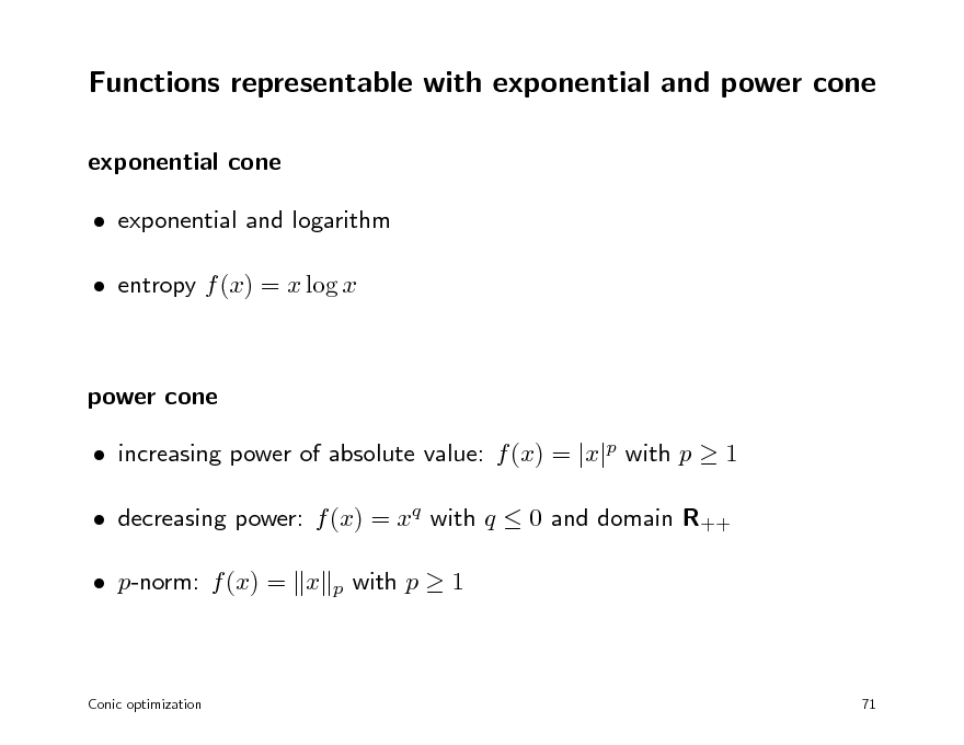 Slide: Functions representable with exponential and power cone
exponential cone  exponential and logarithm  entropy f (x) = x log x

power cone  increasing power of absolute value: f (x) = |x|p with p  1  decreasing power: f (x) = xq with q  0 and domain R++  p-norm: f (x) = x
p

with p  1

Conic optimization

71

