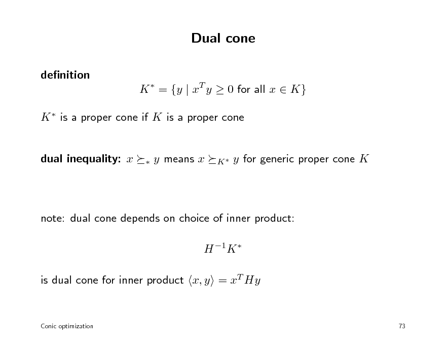 Slide: Dual cone
denition K  = {y | xT y  0 for all x  K} K  is a proper cone if K is a proper cone

dual inequality: x



y means x

K

y for generic proper cone K

note: dual cone depends on choice of inner product: H 1K  is dual cone for inner product x, y = xT Hy

Conic optimization

73

