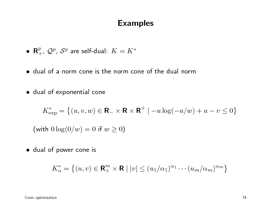 Slide: Examples
 Rp , Qp, S p are self-dual: K = K  +  dual of a norm cone is the norm cone of the dual norm  dual of exponential cone
 Kexp = (u, v, w)  R  R  R+ | u log(u/w) + u  v  0

(with 0 log(0/w) = 0 if w  0)  dual of power cone is
 K = (u, v)  Rm  R | |v|  (u1/1)1    (um/m)m +

Conic optimization

74

