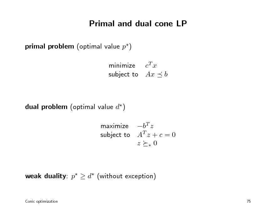 Slide: Primal and dual cone LP
primal problem (optimal value p) minimize cT x subject to Ax

b

dual problem (optimal value d) maximize bT z subject to AT z + c = 0 z 0

weak duality: p  d (without exception)
Conic optimization 75

