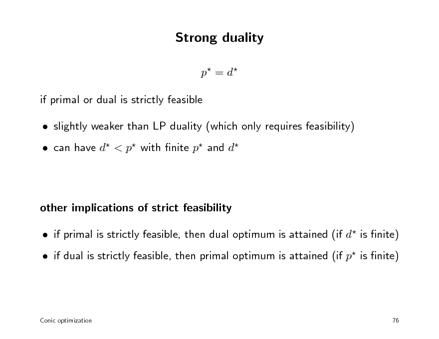 Slide: Strong duality
p = d  if primal or dual is strictly feasible  slightly weaker than LP duality (which only requires feasibility)  can have d < p with nite p and d

other implications of strict feasibility  if primal is strictly feasible, then dual optimum is attained (if d is nite)  if dual is strictly feasible, then primal optimum is attained (if p is nite)

Conic optimization

76

