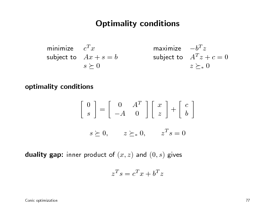 Slide: Optimality conditions
minimize cT x subject to Ax + s = b s 0 optimality conditions 0 s s = 0, 0 AT A 0 z


maximize bT z subject to AT z + c = 0 z 0

x z

+

c b

0,

zT s = 0

duality gap: inner product of (x, z) and (0, s) gives z T s = c T x + bT z

Conic optimization

77

