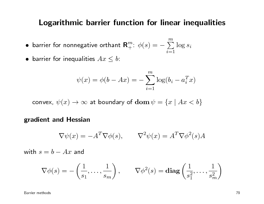Slide: Logarithmic barrier function for linear inequalities
 barrier for nonnegative orthant  barrier for inequalities Ax  b:
m

Rm : +

m

(s) = 

log si
i=1

(x) = (b  Ax) = 

i=1

log(bi  aT x) i

convex, (x)   at boundary of dom  = {x | Ax < b} gradient and Hessian (x) = AT (s), with s = b  Ax and (s) = 
Barrier methods

2(x) = AT 2(s)A

1 1 ,..., , s1 sm

2(s) = diag

1 1 ,..., 2 s2 sm 1
79

