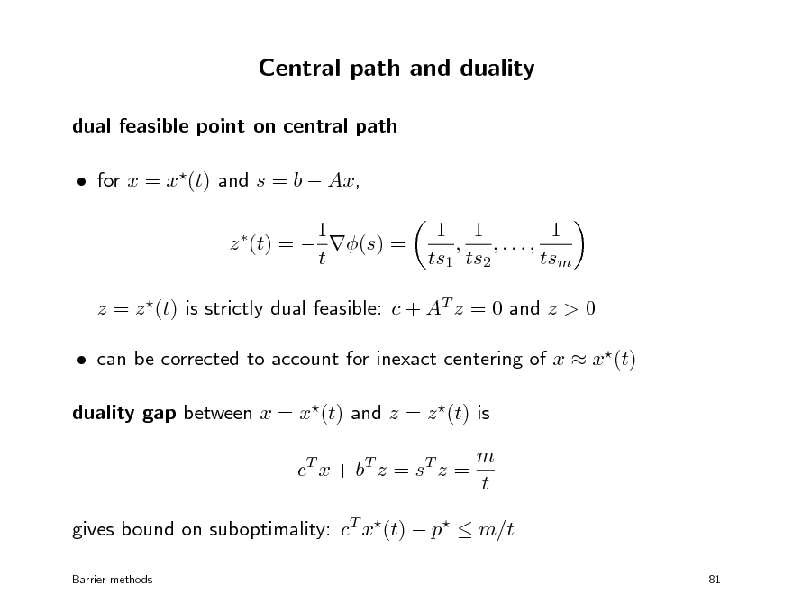 Slide: Central path and duality
dual feasible point on central path  for x = x(t) and s = b  Ax, 1 z (t) =  (s) = t


1 1 1 , ,..., ts1 ts2 tsm

z = z (t) is strictly dual feasible: c + AT z = 0 and z > 0  can be corrected to account for inexact centering of x  x(t) duality gap between x = x(t) and z = z (t) is c T x + bT z = s T z = m t

gives bound on suboptimality: cT x(t)  p  m/t
Barrier methods 81


