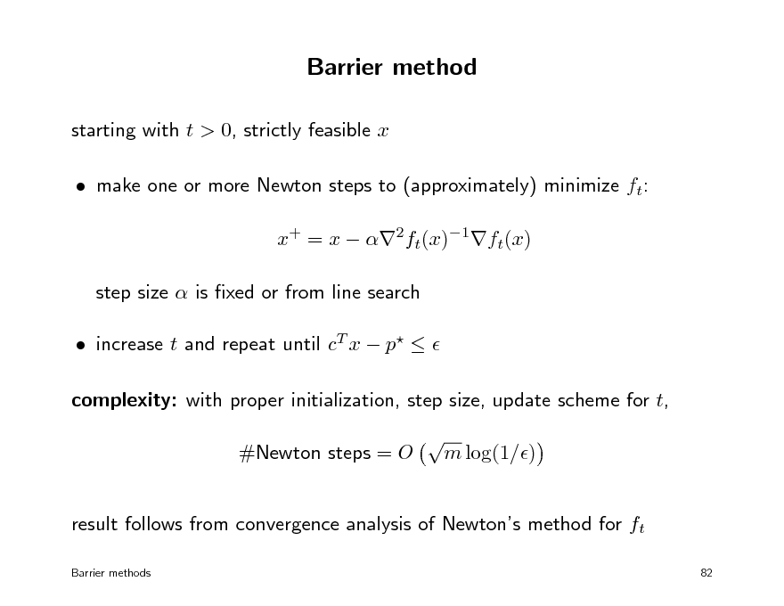 Slide: Barrier method
starting with t > 0, strictly feasible x  make one or more Newton steps to (approximately) minimize ft: x+ = x  2ft(x)1ft(x) step size  is xed or from line search  increase t and repeat until cT x  p   complexity: with proper initialization, step size, update scheme for t, #Newton steps = O  m log(1/)

result follows from convergence analysis of Newtons method for ft
Barrier methods 82

