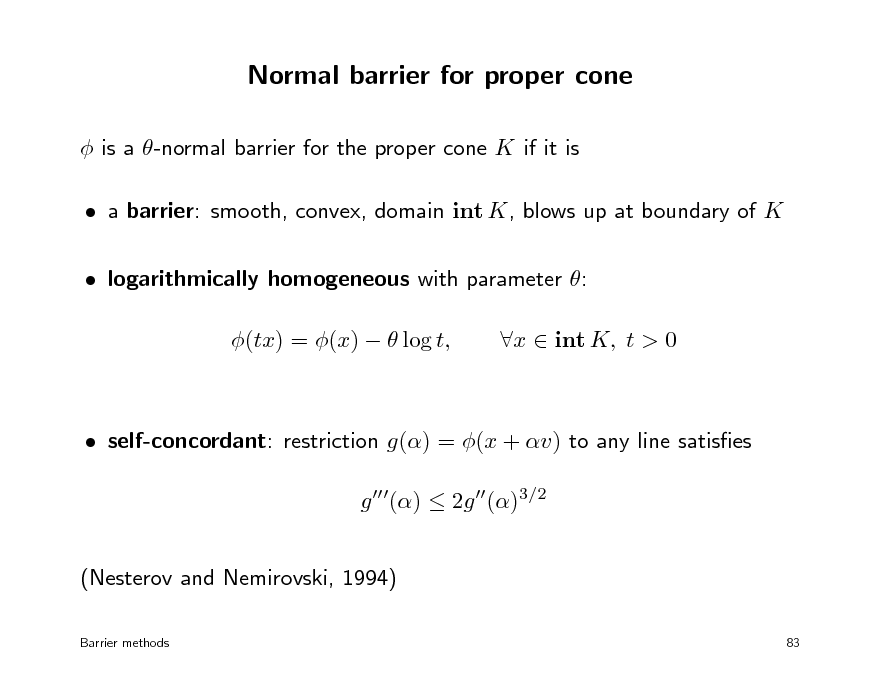 Slide: Normal barrier for proper cone
 is a -normal barrier for the proper cone K if it is  a barrier: smooth, convex, domain int K, blows up at boundary of K  logarithmically homogeneous with parameter : (tx) = (x)   log t, x  int K, t > 0

 self-concordant: restriction g() = (x + v) to any line satises g ()  2g ()3/2 (Nesterov and Nemirovski, 1994)
Barrier methods 83

