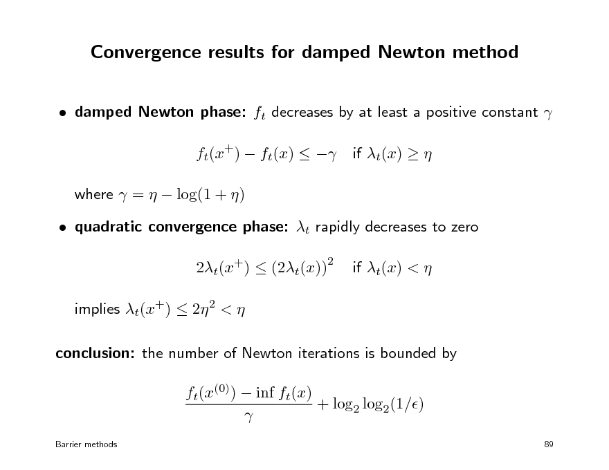 Slide: Convergence results for damped Newton method
 damped Newton phase: ft decreases by at least a positive constant  ft(x+)  ft(x)   where  =   log(1 + )  quadratic convergence phase: t rapidly decreases to zero 2t(x+)  (2t(x)) implies t(x+)  2 2 <  conclusion: the number of Newton iterations is bounded by ft(x(0))  inf ft(x) + log2 log2(1/) 
Barrier methods 89

if t(x)  

2

if t(x) < 

