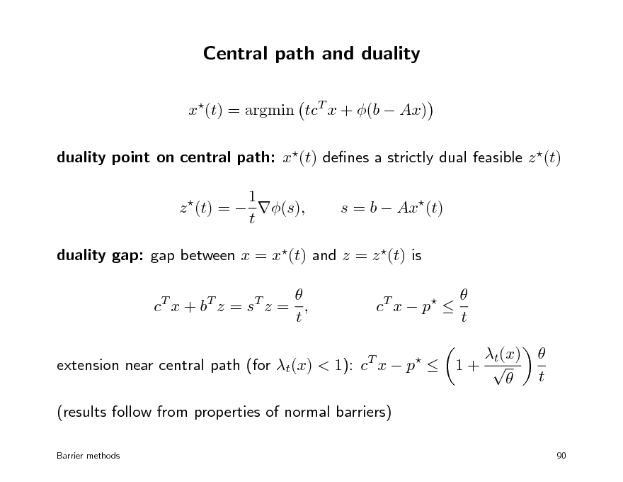 Slide: Central path and duality
x(t) = argmin tcT x + (b  Ax) duality point on central path: x(t) denes a strictly dual feasible z (t) 1 z (t) =  (s), t


s = b  Ax(t)

duality gap: gap between x = x(t) and z = z (t) is  c T x + bT z = s T z = , t
T

c T x  p 


 t t(x) 1+    t

extension near central path (for t(x) < 1): c x  p  (results follow from properties of normal barriers)
Barrier methods

90

