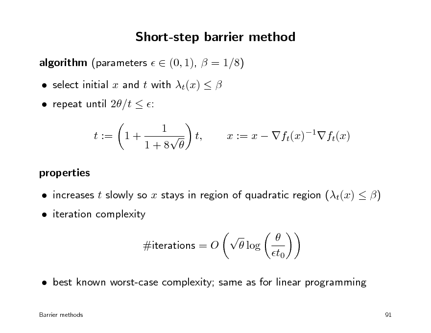 Slide: Short-step barrier method
algorithm (parameters   (0, 1),  = 1/8)  repeat until 2/t  : t := properties  increases t slowly so x stays in region of quadratic region (t(x)  )    log t0 1+  select initial x and t with t(x)   1  t, 1+8 

x := x  ft(x)1ft(x)

 iteration complexity

#iterations = O

 best known worst-case complexity; same as for linear programming
Barrier methods 91

