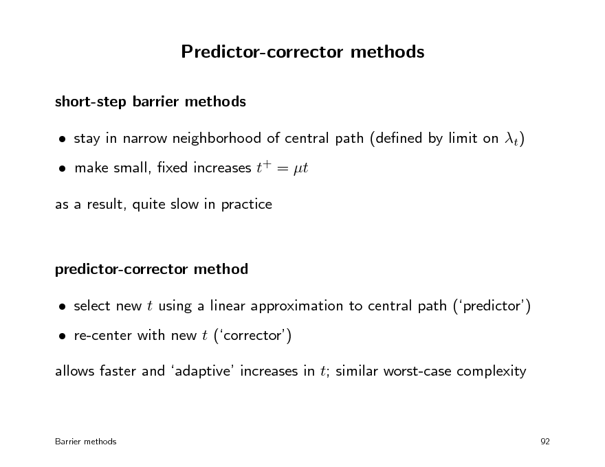 Slide: Predictor-corrector methods
short-step barrier methods  stay in narrow neighborhood of central path (dened by limit on t)  make small, xed increases t+ = t as a result, quite slow in practice

predictor-corrector method  select new t using a linear approximation to central path (predictor)  re-center with new t (corrector) allows faster and adaptive increases in t; similar worst-case complexity

Barrier methods

92

