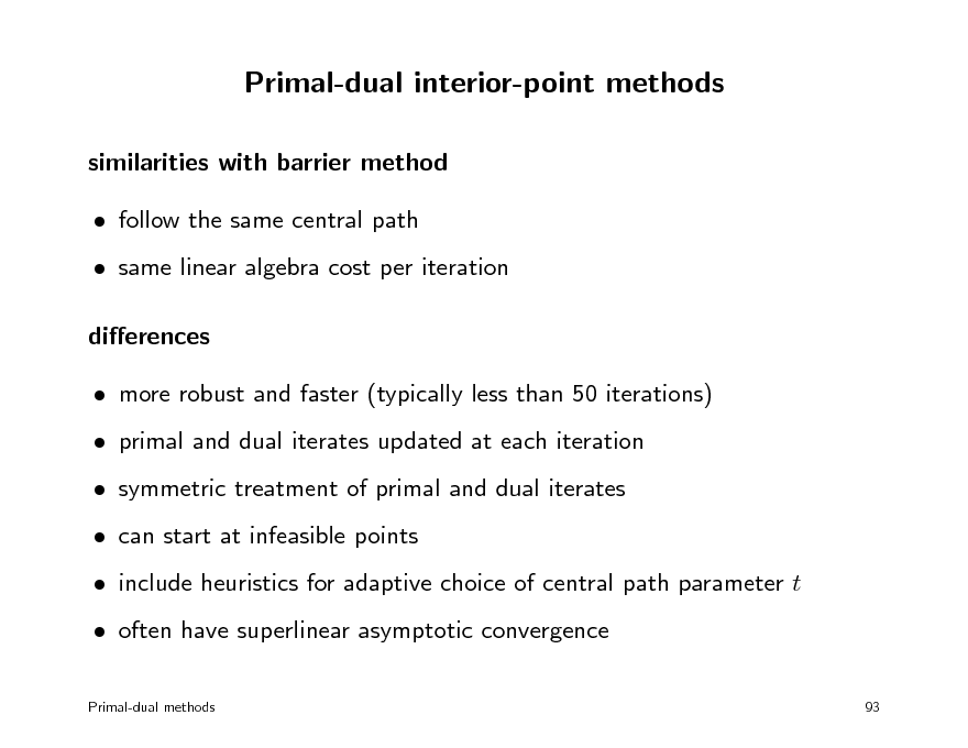 Slide: Primal-dual interior-point methods
similarities with barrier method  follow the same central path  same linear algebra cost per iteration dierences  more robust and faster (typically less than 50 iterations)  primal and dual iterates updated at each iteration  symmetric treatment of primal and dual iterates  can start at infeasible points  include heuristics for adaptive choice of central path parameter t  often have superlinear asymptotic convergence
Primal-dual methods 93

