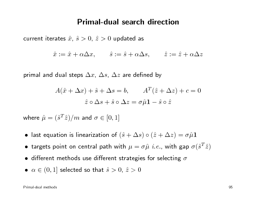 Slide: Primal-dual search direction
current iterates x, s > 0, z > 0 updated as    x := x + x,   s := s + s,   z := z + z  

primal and dual steps x, s, z are dened by A( + x) + s + s = b, x  AT ( + z) + c = 0 z

z  s + s  z =  1  s  z      where  = (T z )/m and   [0, 1]  s   last equation is linearization of ( + s)  ( + z) =  1 s z   dierent methods use dierent strategies for selecting     (0, 1] selected so that s > 0, z > 0  
Primal-dual methods 95

 targets point on central path with  =   i.e., with gap (T z )  s 

