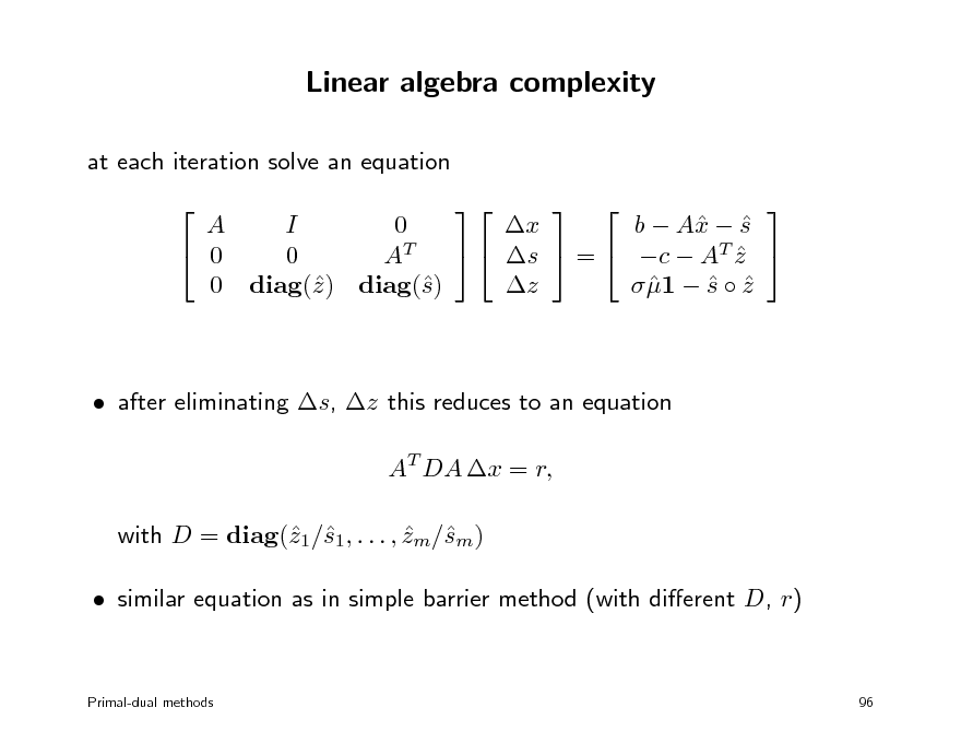 Slide: Linear algebra complexity
at each iteration solve an equation  A I 0 b  A  s x  x  0   s  =  c  AT z  0 AT  z  1  s  z    0 diag() diag() z s  after eliminating s, z this reduces to an equation AT DA x = r, with D = diag(1/1, . . . , zm/m) z s  s  similar equation as in simple barrier method (with dierent D, r)    

Primal-dual methods

96

